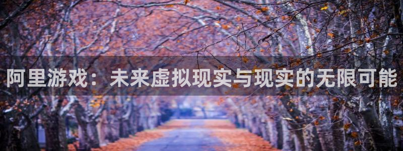 高德娱乐平台登录：阿里游戏：未来虚拟现实与现实的无限可能