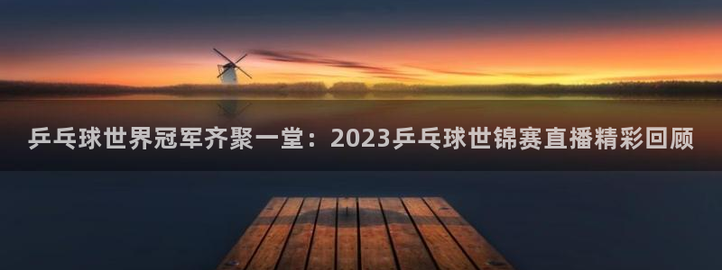 蓝鲸直播下载：乒乓球世界冠军齐聚一堂：2023乒乓球世锦赛直播精彩回顾
